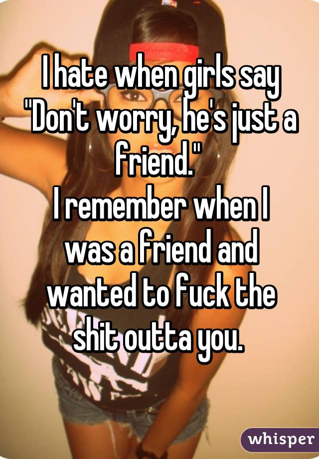 I hate when girls say "Don't worry, he's just a friend." 
I remember when I was a friend and wanted to fuck the shit outta you. 
