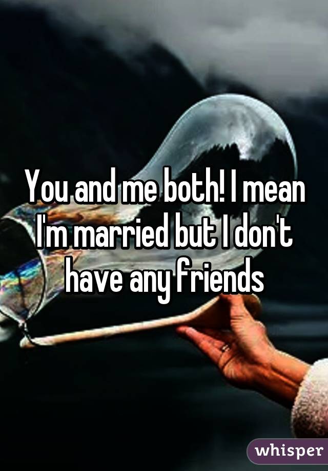 You and me both! I mean I'm married but I don't have any friends