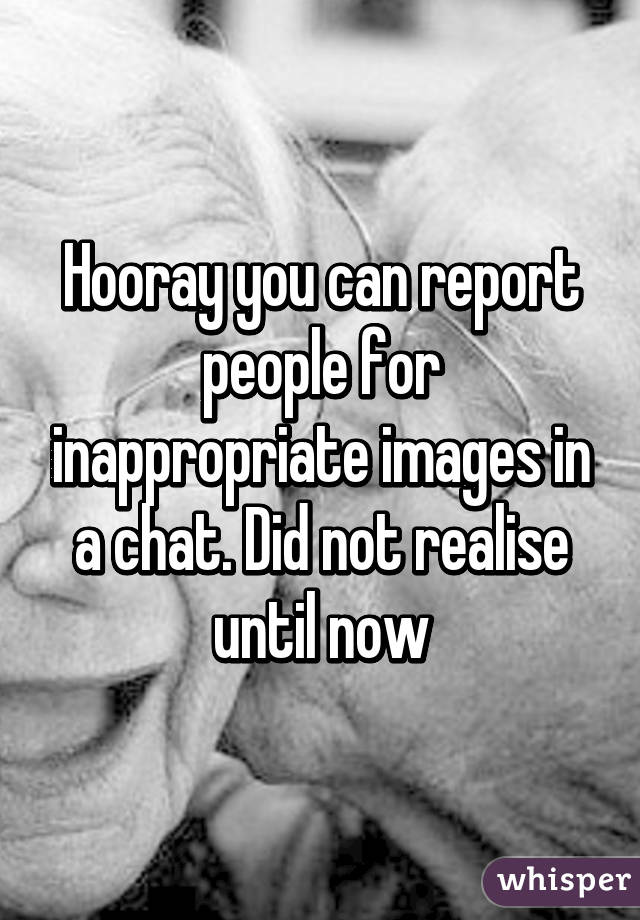 Hooray you can report people for inappropriate images in a chat. Did not realise until now