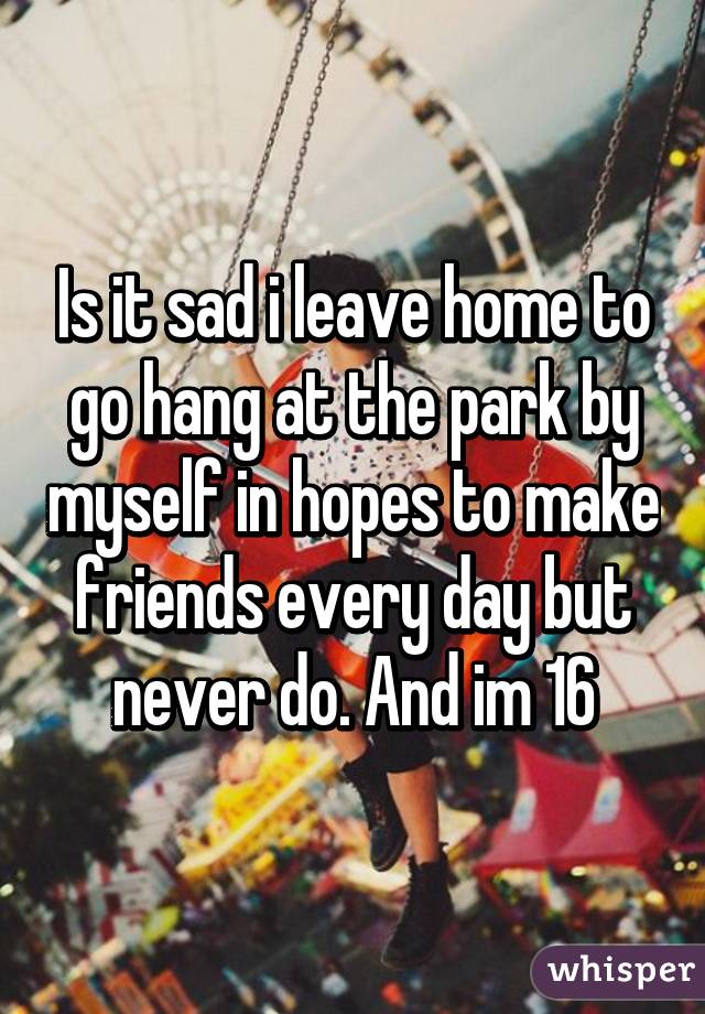 Is it sad i leave home to go hang at the park by myself in hopes to make friends every day but never do. And im 16