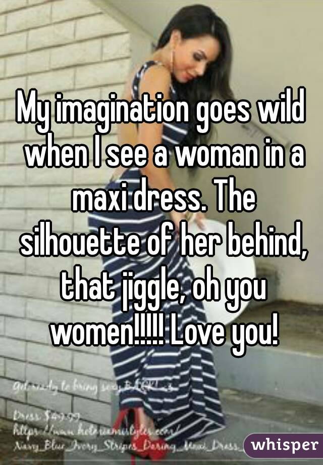 My imagination goes wild when I see a woman in a maxi dress. The silhouette of her behind, that jiggle, oh you women!!!!! Love you!
