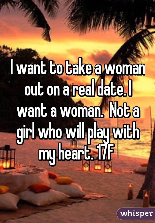 I want to take a woman out on a real date. I want a woman.  Not a girl who will play with my heart. 17F 