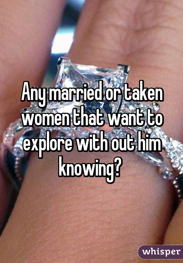 Any married or taken women that want to explore with out him knowing? 