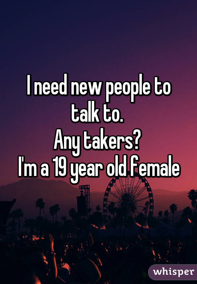 I need new people to talk to. 
Any takers? 
I'm a 19 year old female 
