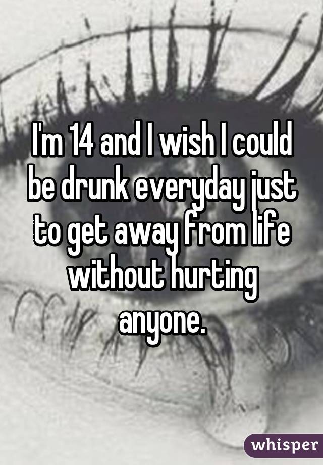 I'm 14 and I wish I could be drunk everyday just to get away from life without hurting anyone.