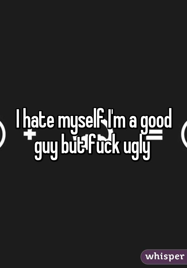 I hate myself I'm a good guy but fuck ugly 