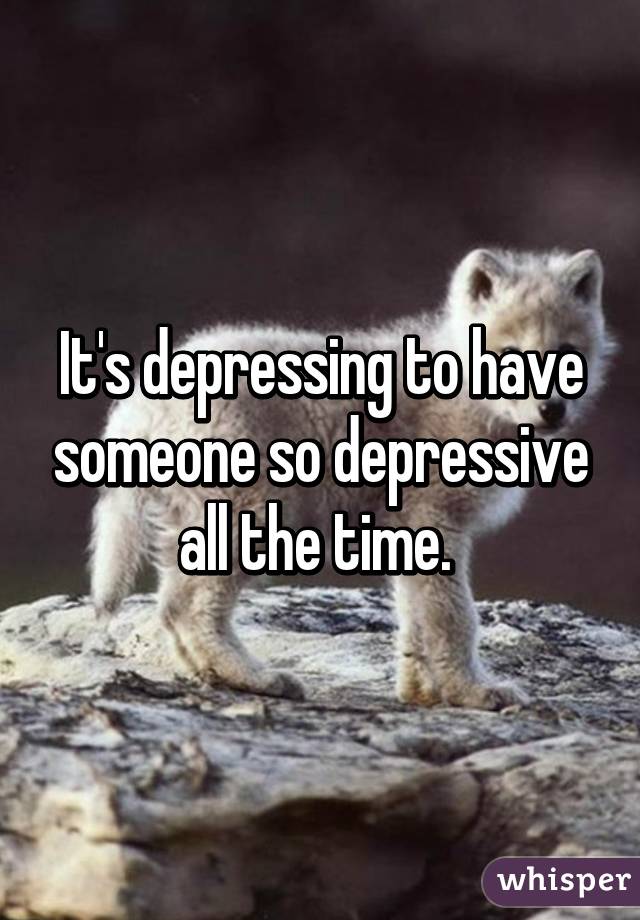 It's depressing to have someone so depressive all the time. 