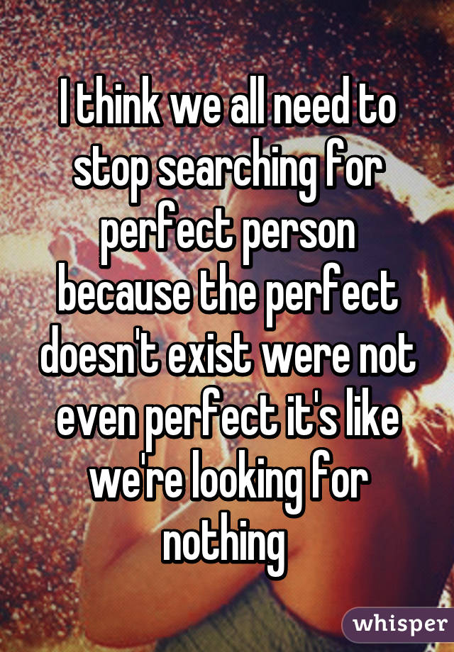 I think we all need to stop searching for perfect person because the perfect doesn't exist were not even perfect it's like we're looking for nothing 