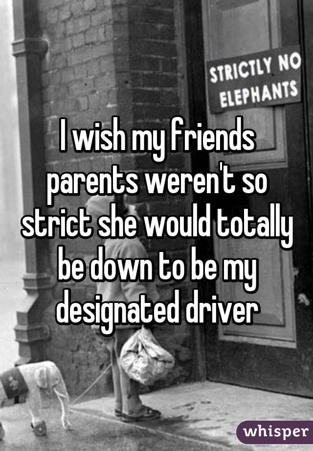 I wish my friends parents weren't so strict she would totally be down to be my designated driver