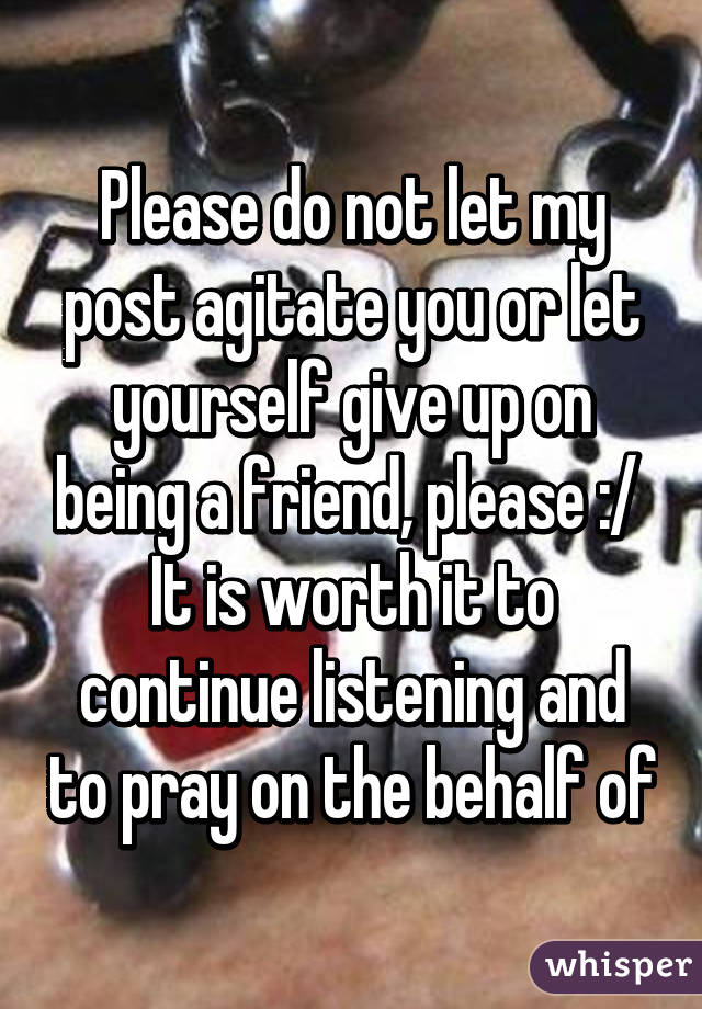 Please do not let my post agitate you or let yourself give up on being a friend, please :/ 
It is worth it to continue listening and to pray on the behalf of