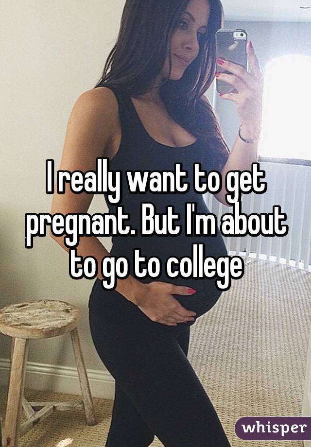 I really want to get pregnant. But I'm about to go to college