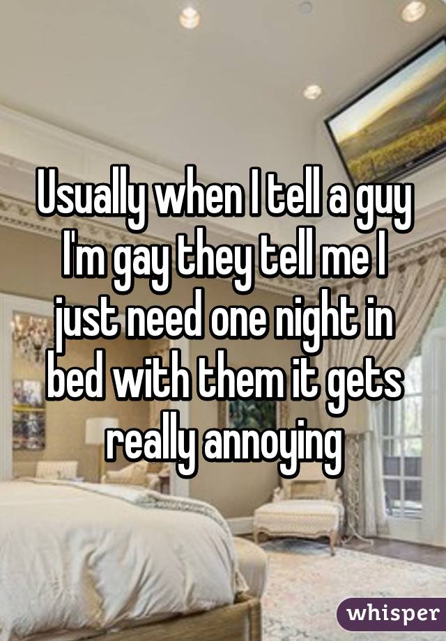 Usually when I tell a guy I'm gay they tell me I just need one night in bed with them it gets really annoying