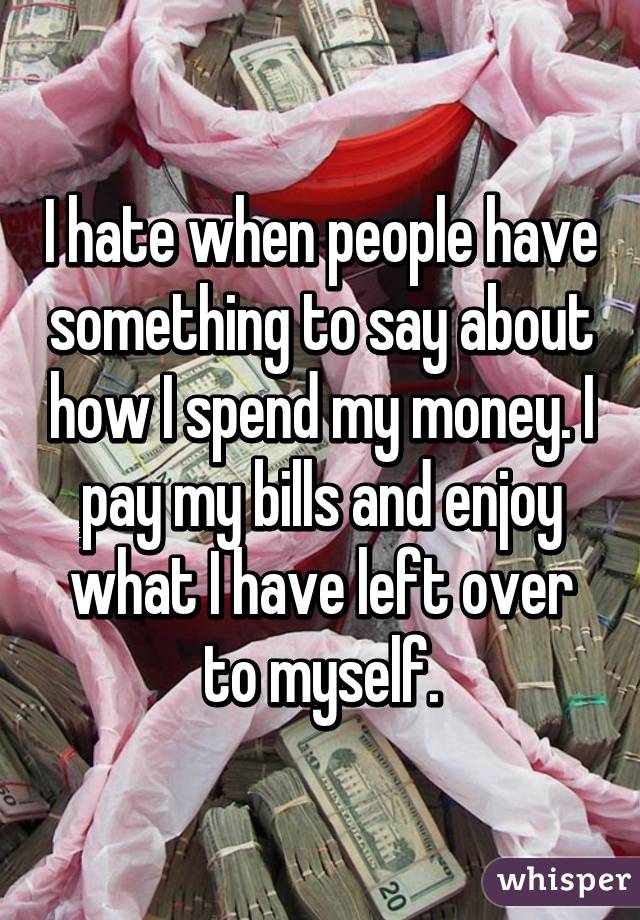I hate when people have something to say about how I spend my money. I pay my bills and enjoy what I have left over to myself.