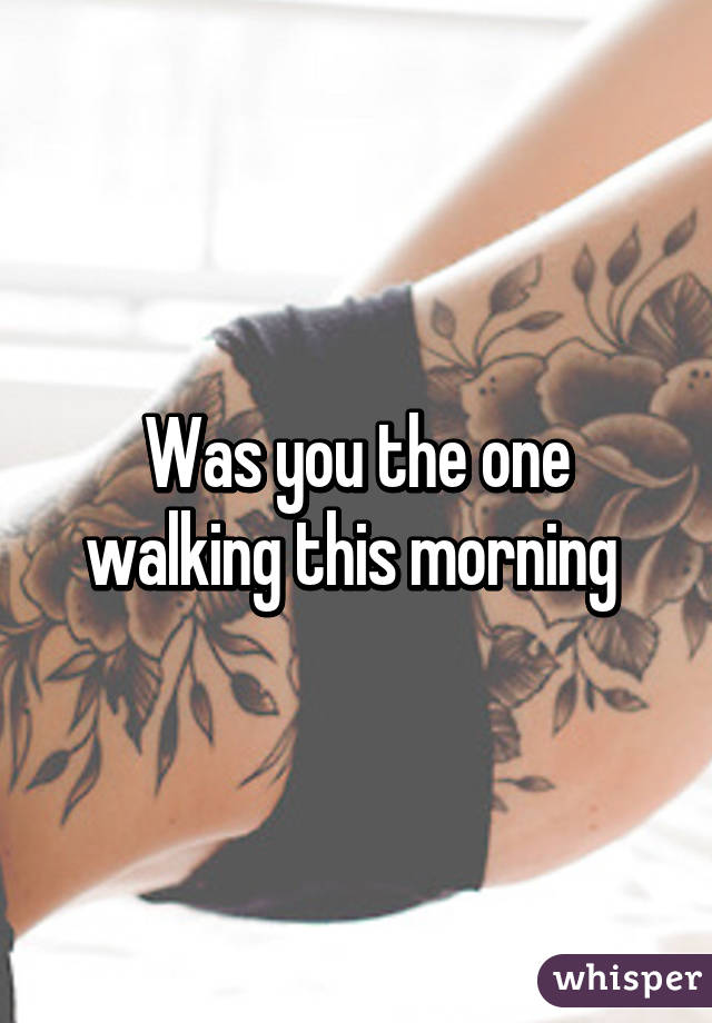 Was you the one walking this morning 