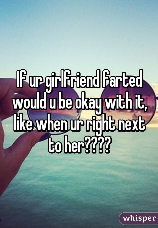 If ur girlfriend farted would u be okay with it, like when ur right next to her????