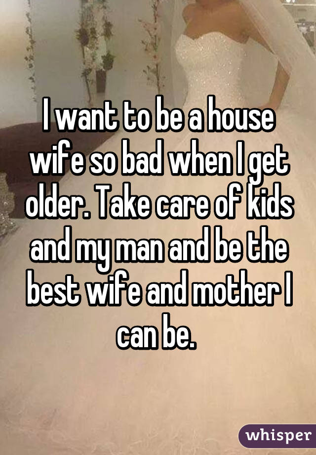 I want to be a house wife so bad when I get older. Take care of kids and my man and be the best wife and mother I can be. 