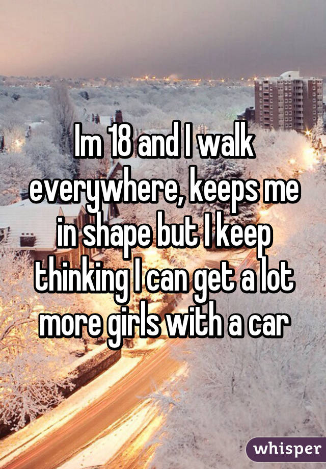 Im 18 and I walk everywhere, keeps me in shape but I keep thinking I can get a lot more girls with a car