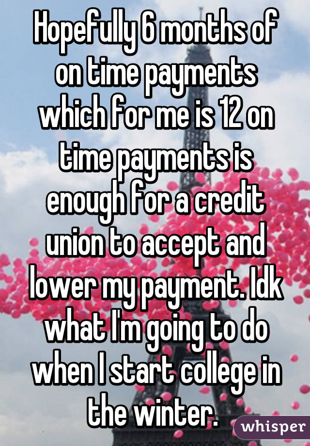 Hopefully 6 months of on time payments which for me is 12 on time payments is enough for a credit union to accept and lower my payment. Idk what I'm going to do when I start college in the winter. 