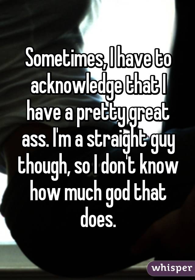 Sometimes, I have to acknowledge that I have a pretty great ass. I'm a straight guy though, so I don't know how much god that does.
