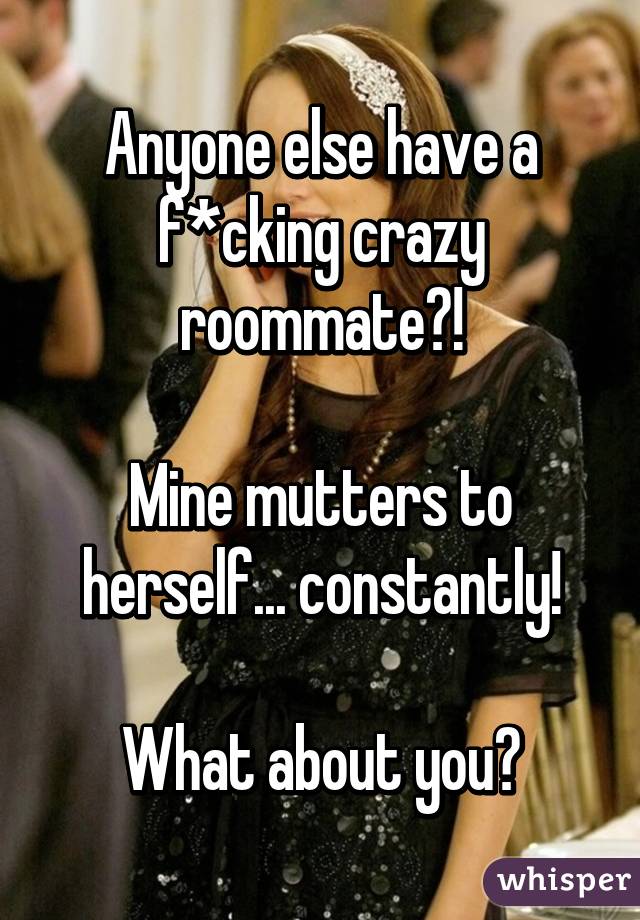 Anyone else have a f*cking crazy roommate?!

Mine mutters to herself... constantly!

What about you?