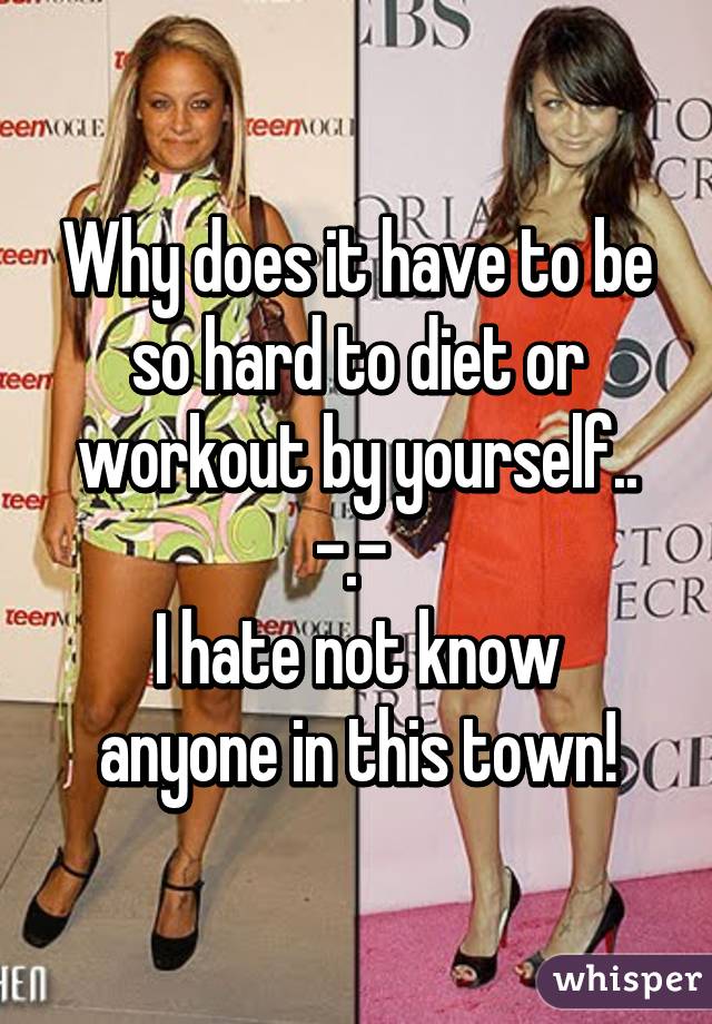 Why does it have to be so hard to diet or workout by yourself.. -.- 
I hate not know anyone in this town!