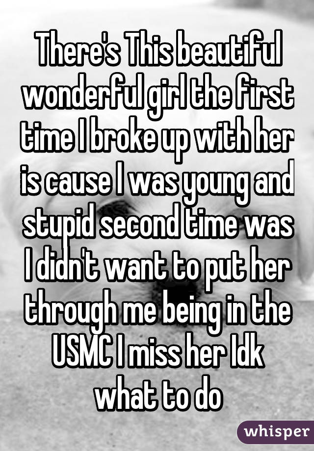 There's This beautiful wonderful girl the first time I broke up with her is cause I was young and stupid second time was I didn't want to put her through me being in the USMC I miss her Idk what to do