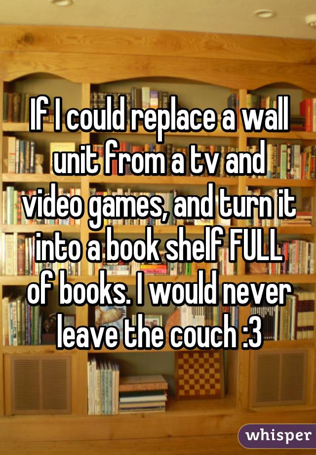 If I could replace a wall unit from a tv and video games, and turn it into a book shelf FULL of books. I would never leave the couch :3