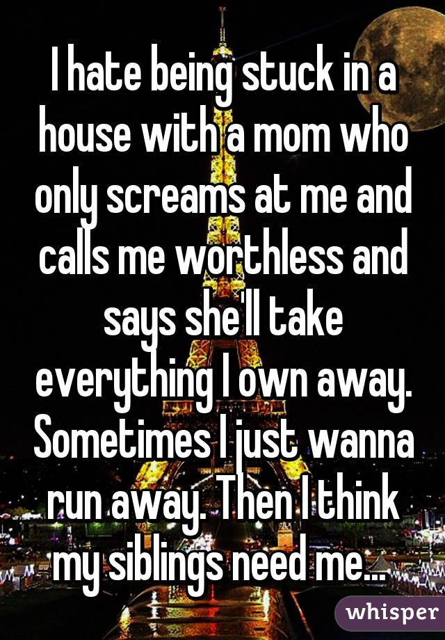 I hate being stuck in a house with a mom who only screams at me and calls me worthless and says she'll take everything I own away. Sometimes I just wanna run away. Then I think my siblings need me... 