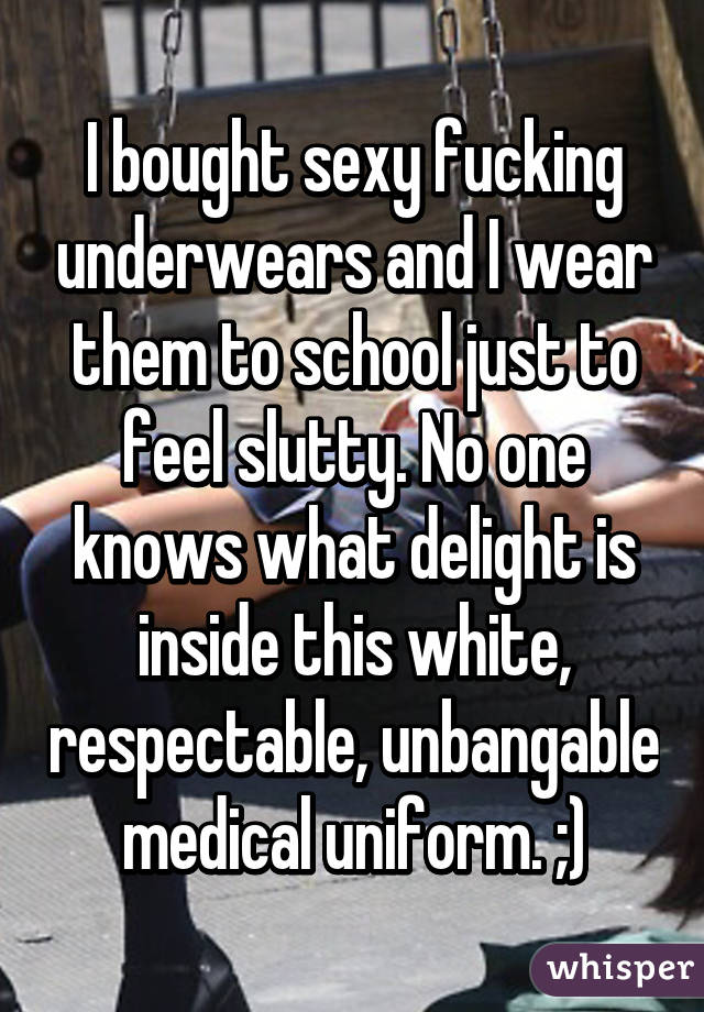 I bought sexy fucking underwears and I wear them to school just to feel slutty. No one knows what delight is inside this white, respectable, unbangable medical uniform. ;)
