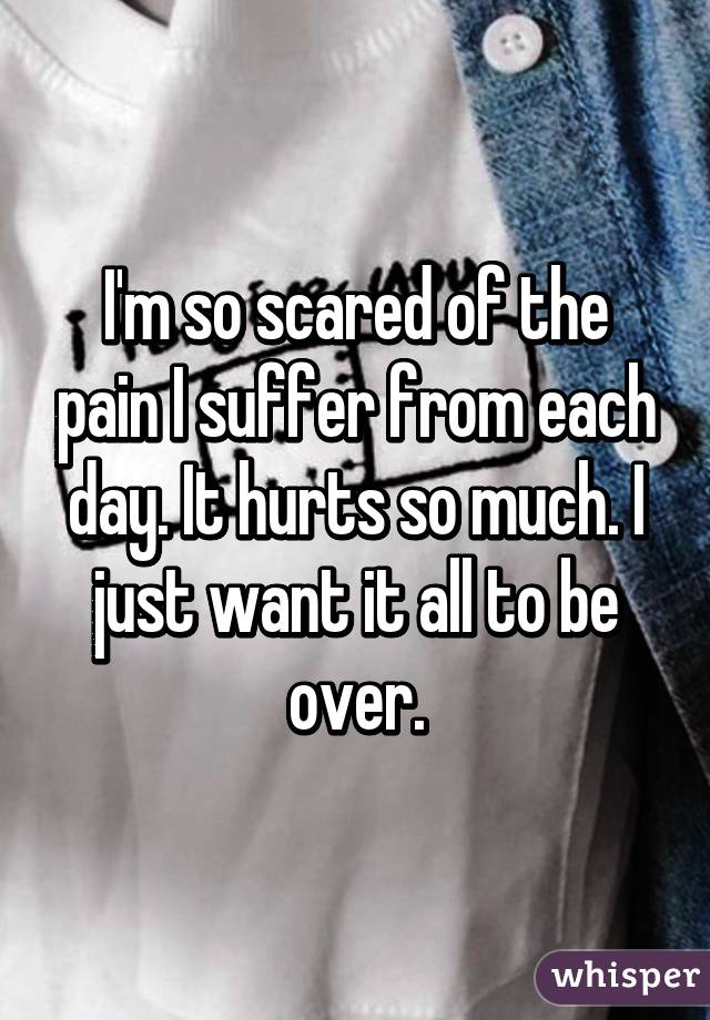 I'm so scared of the pain I suffer from each day. It hurts so much. I just want it all to be over.