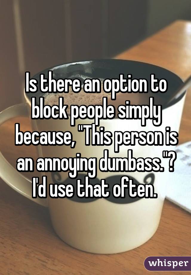 Is there an option to block people simply because, "This person is an annoying dumbass."?
I'd use that often. 