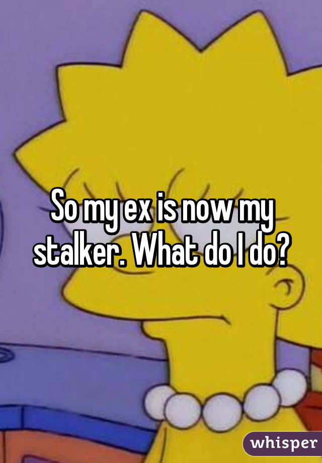 So my ex is now my stalker. What do I do?