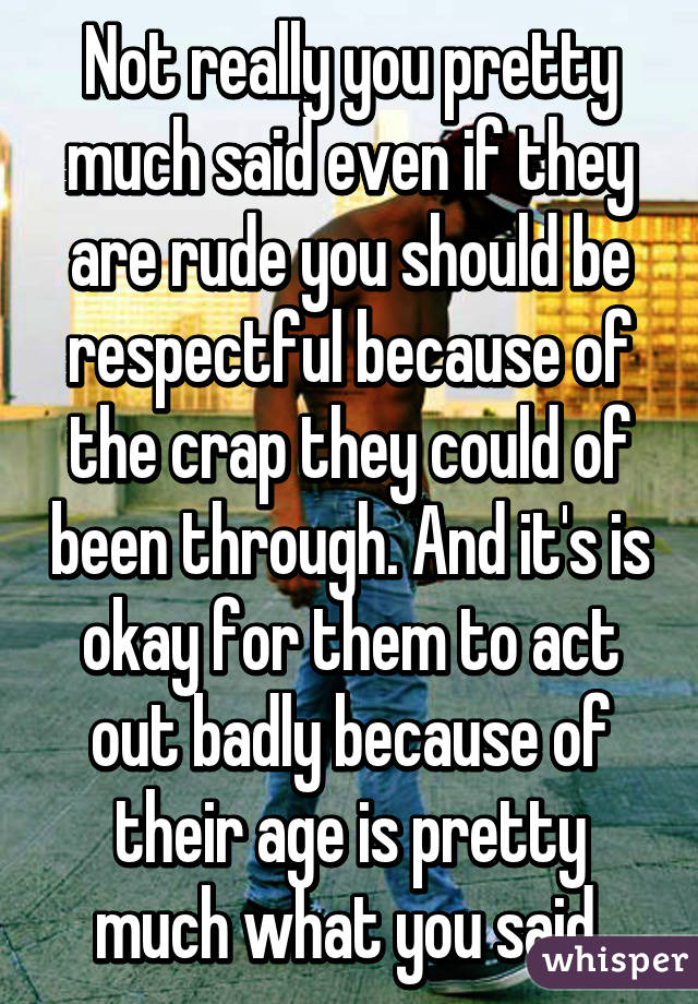 Not really you pretty much said even if they are rude you should be respectful because of the crap they could of been through. And it's is okay for them to act out badly because of their age is pretty much what you said.