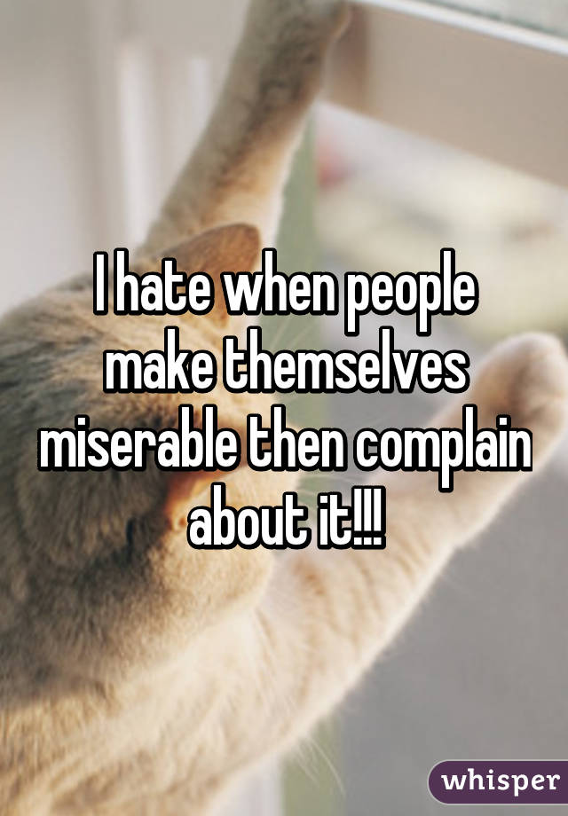 I hate when people make themselves miserable then complain about it!!!
