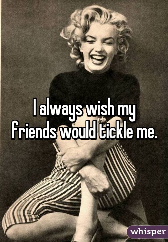 I always wish my friends would tickle me.