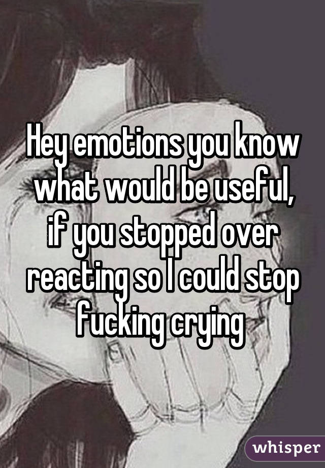 Hey emotions you know what would be useful, if you stopped over reacting so I could stop fucking crying 