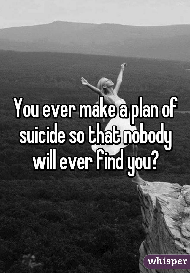 You ever make a plan of suicide so that nobody will ever find you?