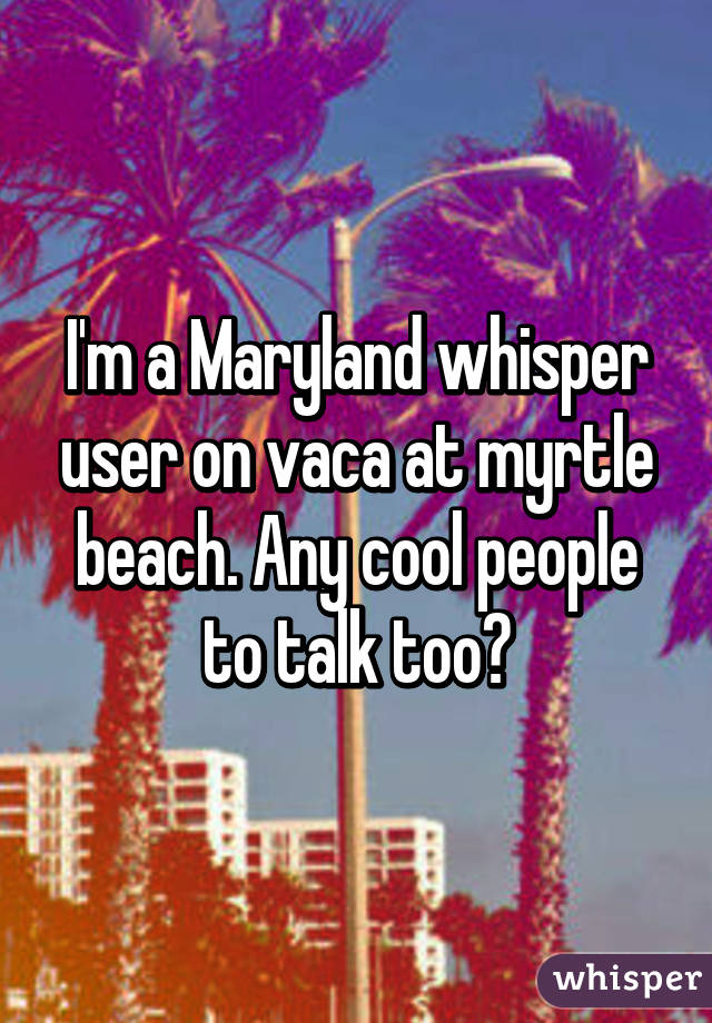 I'm a Maryland whisper user on vaca at myrtle beach. Any cool people to talk too?