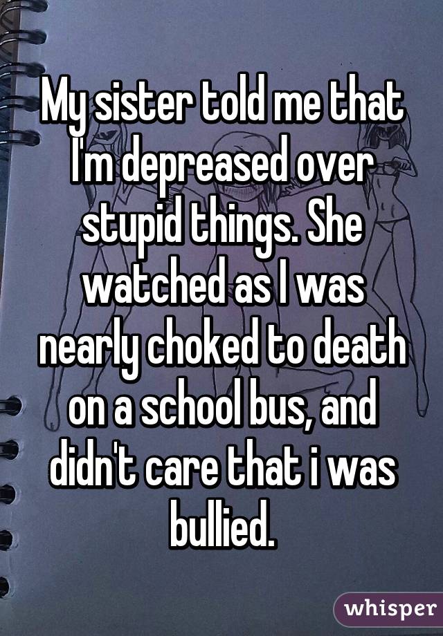 My sister told me that I'm depreased over stupid things. She watched as I was nearly choked to death on a school bus, and didn't care that i was bullied.