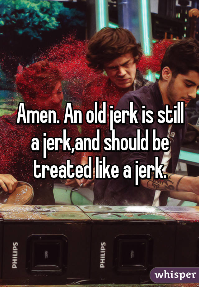 Amen. An old jerk is still a jerk,and should be treated like a jerk.