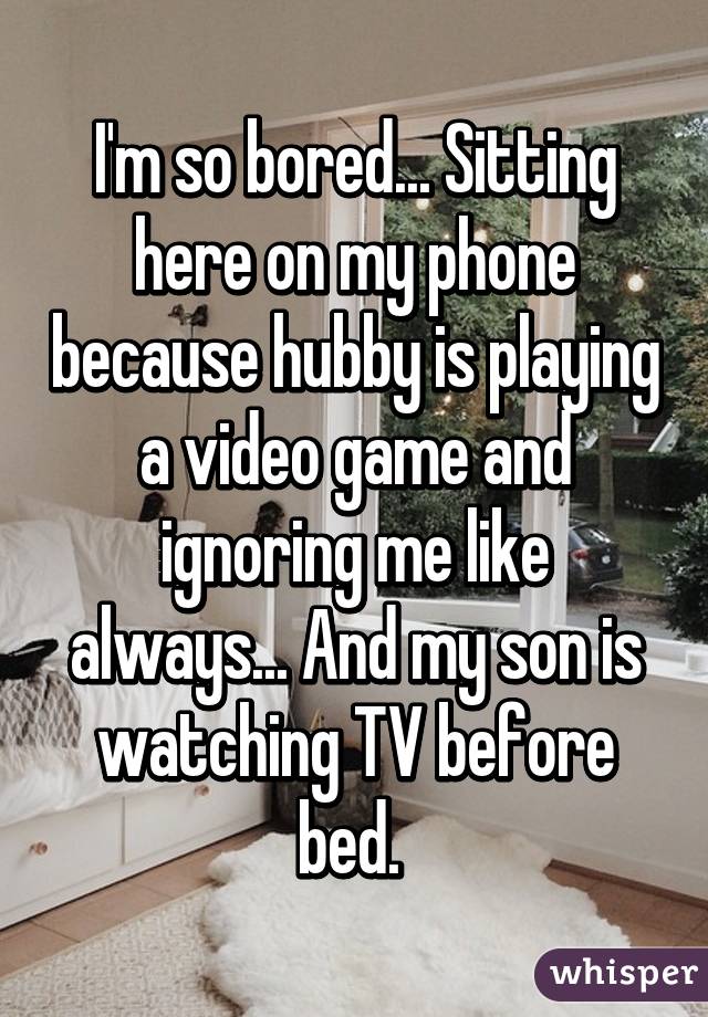I'm so bored... Sitting here on my phone because hubby is playing a video game and ignoring me like always... And my son is watching TV before bed. 