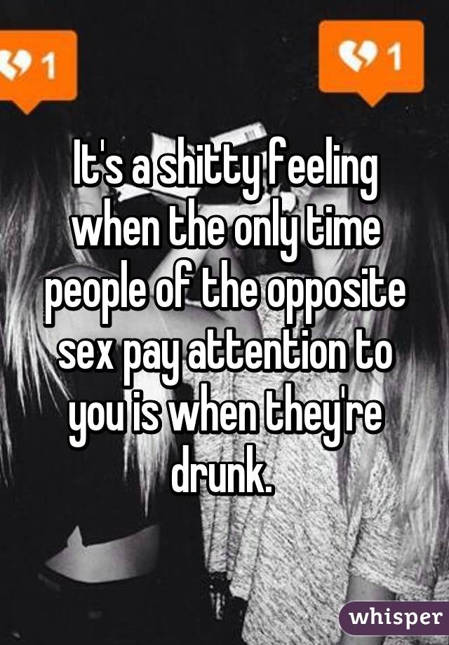 It's a shitty feeling when the only time people of the opposite sex pay attention to you is when they're drunk. 