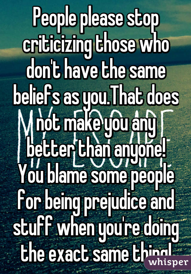 People please stop criticizing those who don't have the same beliefs as you.That does not make you any better than anyone! You blame some people for being prejudice and stuff when you're doing the exact same thing!