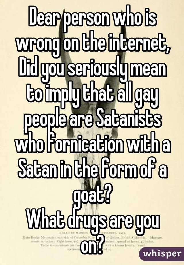 Dear person who is wrong on the internet,
Did you seriously mean to imply that all gay people are Satanists who fornication with a Satan in the form of a goat?
What drugs are you on?