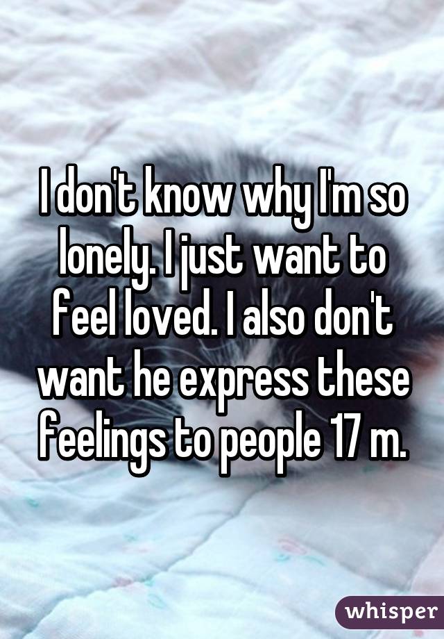 I don't know why I'm so lonely. I just want to feel loved. I also don't want he express these feelings to people 17 m.