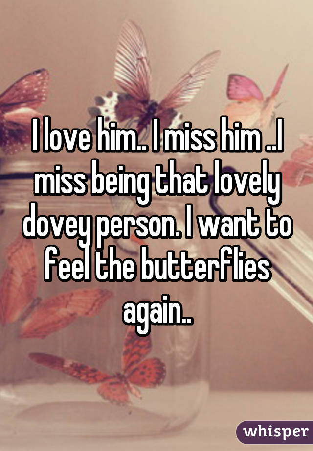 I love him.. I miss him ..I miss being that lovely dovey person. I want to feel the butterflies again..