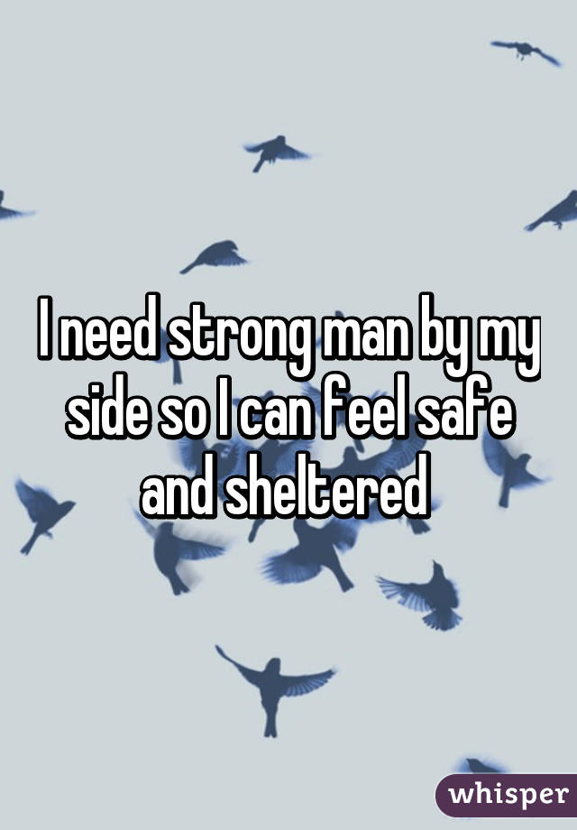I need strong man by my side so I can feel safe and sheltered 