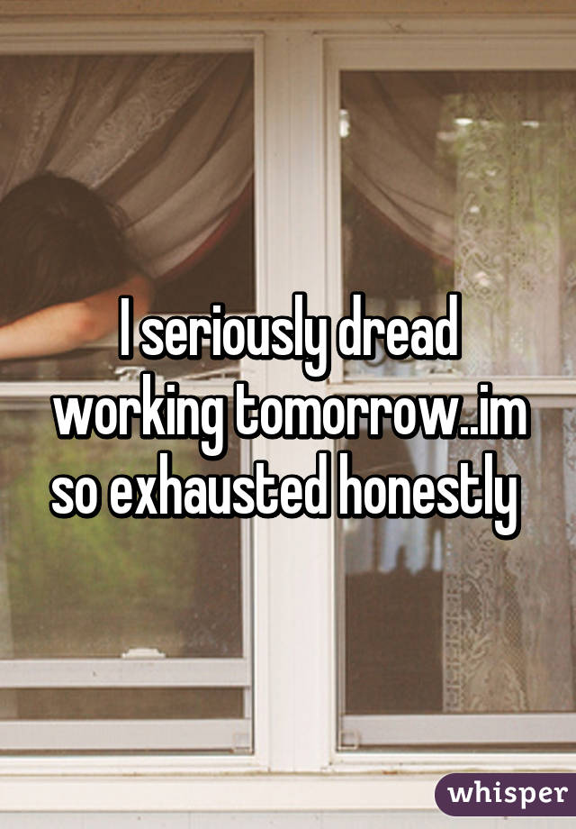 I seriously dread working tomorrow..im so exhausted honestly 
