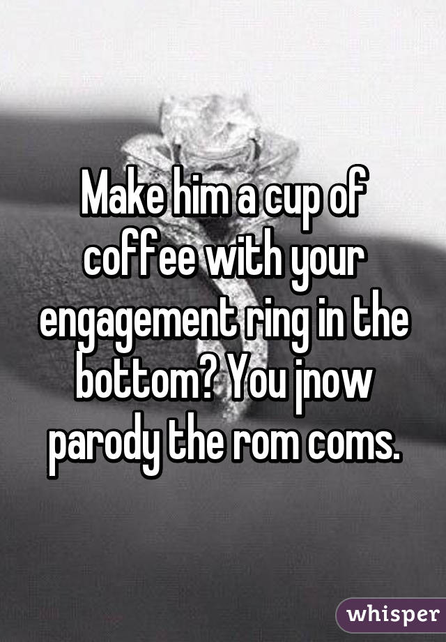 Make him a cup of coffee with your engagement ring in the bottom? You jnow parody the rom coms.