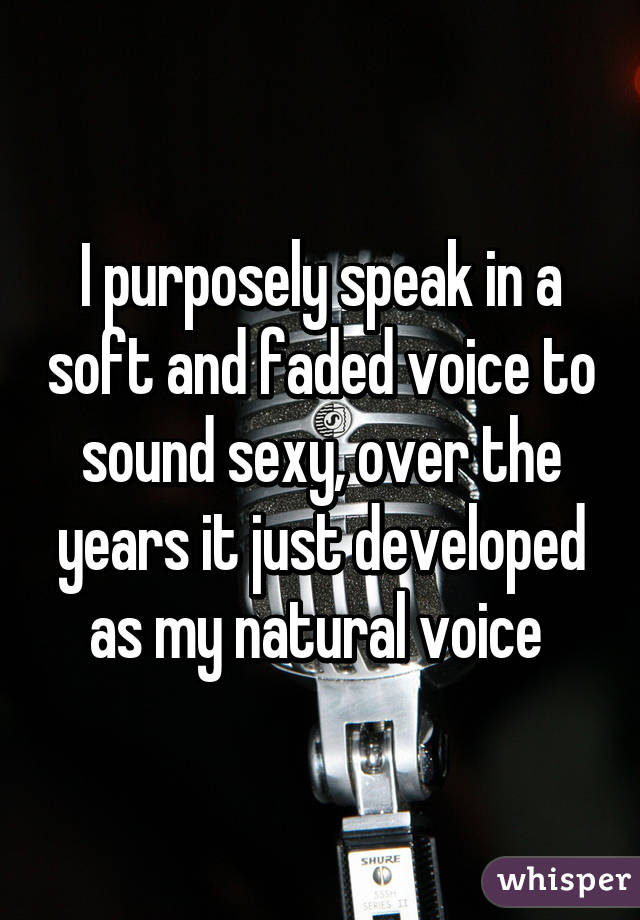 I purposely speak in a soft and faded voice to sound sexy, over the years it just developed as my natural voice 